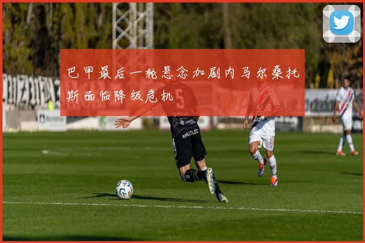 巴甲最后一轮悬念加剧内马尔桑托斯面临降级危机