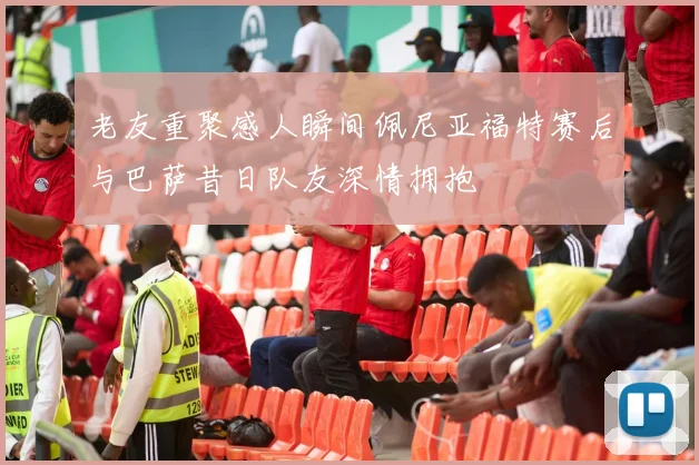 老友重聚感人瞬间佩尼亚福特赛后与巴萨昔日队友深情拥抱