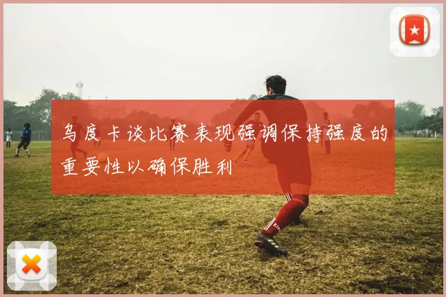 乌度卡谈比赛表现强调保持强度的重要性以确保胜利