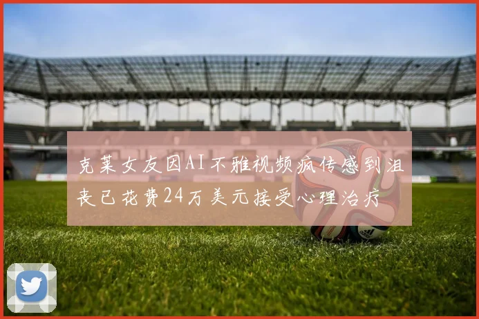 克莱女友因AI不雅视频疯传感到沮丧已花费24万美元接受心理治疗
