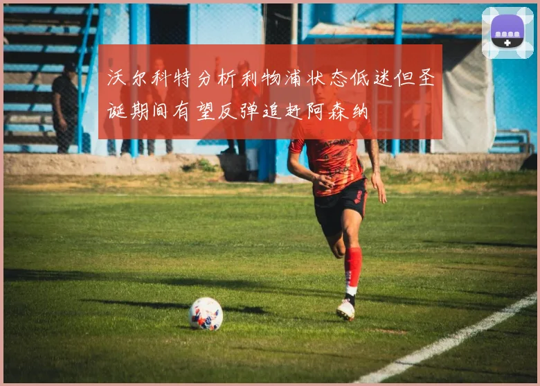 沃尔科特分析利物浦状态低迷但圣诞期间有望反弹追赶阿森纳