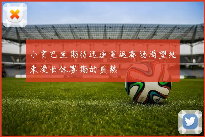 小贾巴里期待迅速重返赛场渴望结束漫长休赛期的煎熬