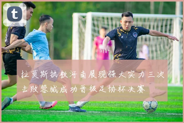 拉莫斯执教河南展现强大实力三次击败蓉城成功晋级足协杯决赛