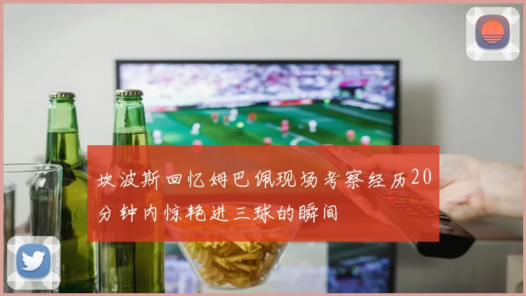 坎波斯回忆姆巴佩现场考察经历20分钟内惊艳进三球的瞬间