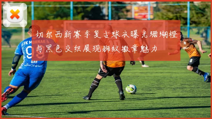 切尔西新赛季复古球衣曝光珊瑚橙与黑色交织展现狮纹徽章魅力