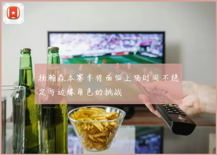 杨瀚森本赛季将面临上场时间不稳定与边缘角色的挑战