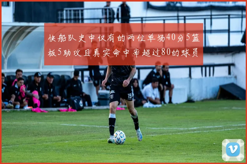 快船队史中仅有的两位单场40分5篮板5助攻且真实命中率超过80的球员揭秘