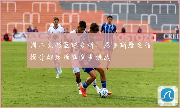 周二竞彩篮球分析：尼克斯磨合待提升雄鹿面临多重挑战
