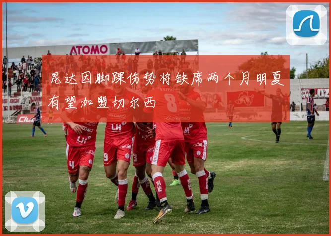 昆达因脚踝伤势将缺席两个月明夏有望加盟切尔西