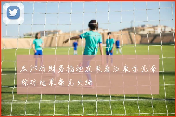瓜帅对财务指控发表看法表示无奈称对结果毫无头绪
