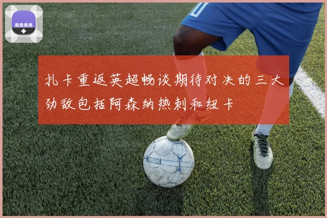 扎卡重返英超畅谈期待对决的三大劲敌包括阿森纳热刺和纽卡