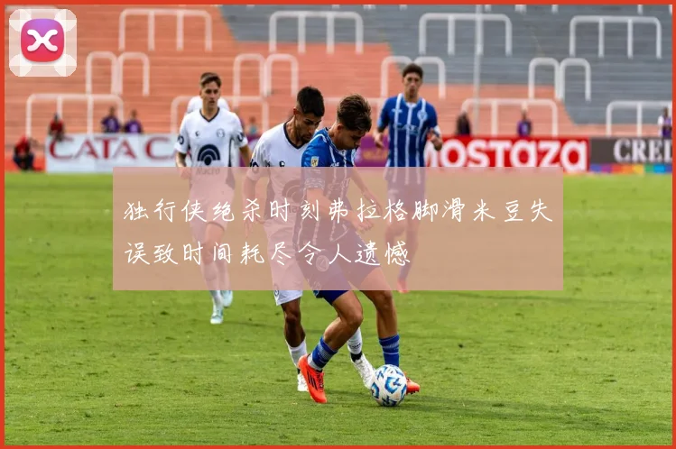独行侠绝杀时刻弗拉格脚滑米豆失误致时间耗尽令人遗憾