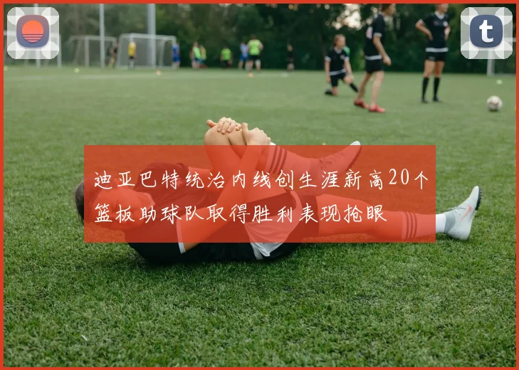 迪亚巴特统治内线创生涯新高20个篮板助球队取得胜利表现抢眼