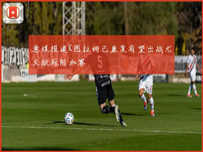 意媒报道K图拉姆已康复有望出战尤文欧冠附加赛