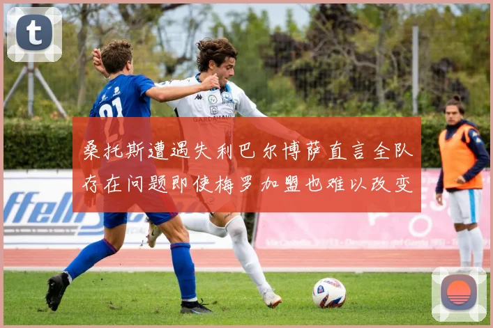 桑托斯遭遇失利巴尔博萨直言全队存在问题即使梅罗加盟也难以改变