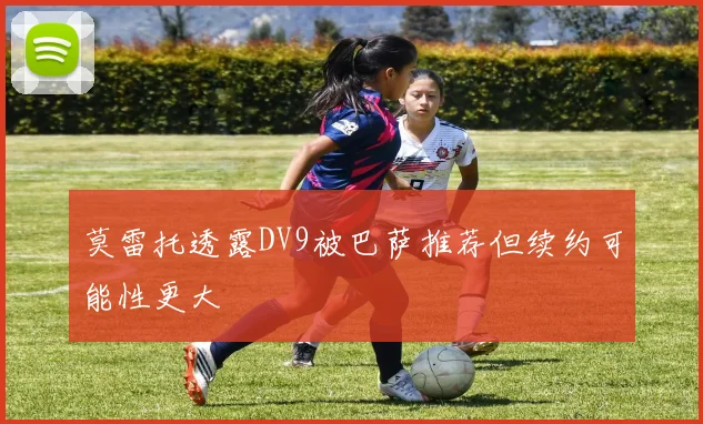 莫雷托透露DV9被巴萨推荐但续约可能性更大