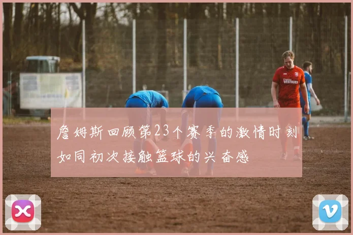 詹姆斯回顾第23个赛季的激情时刻如同初次接触篮球的兴奋感