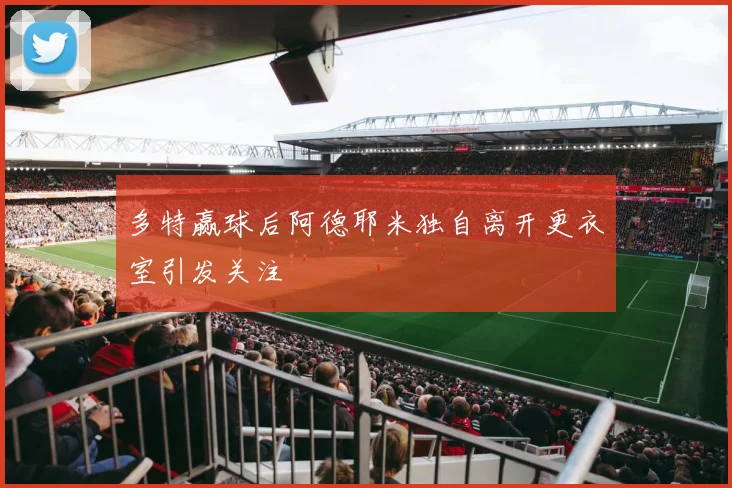 多特赢球后阿德耶米独自离开更衣室引发关注