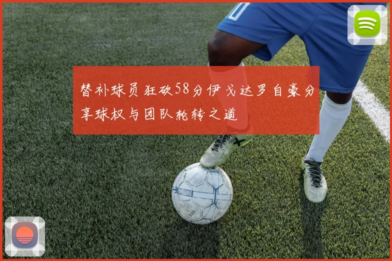 替补球员狂砍58分伊戈达罗自豪分享球权与团队轮转之道