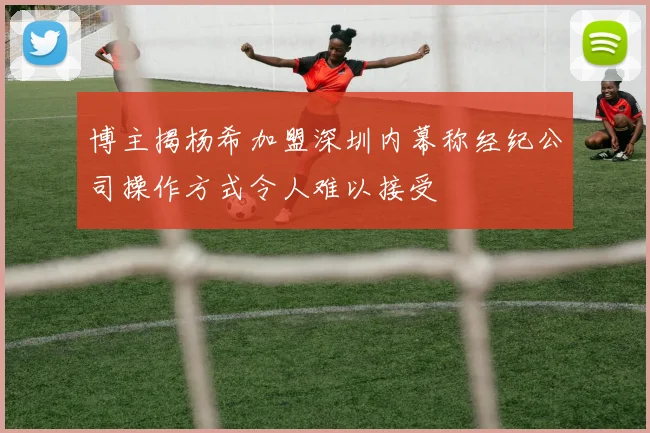 博主揭杨希加盟深圳内幕称经纪公司操作方式令人难以接受