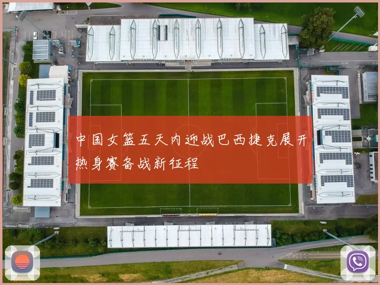 中国女篮五天内迎战巴西捷克展开热身赛备战新征程