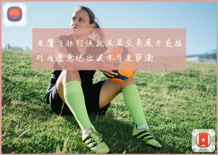 老鹰与独行侠就浓眉交易展开直接对话愿意送出波津与里萨谢
