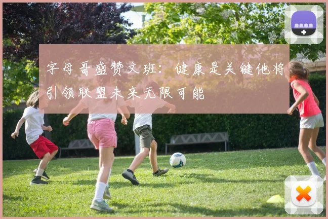 字母哥盛赞文班：健康是关键他将引领联盟未来无限可能