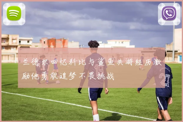 兰德尔回忆科比与鲨鱼共游经历激励他勇敢追梦不畏挑战