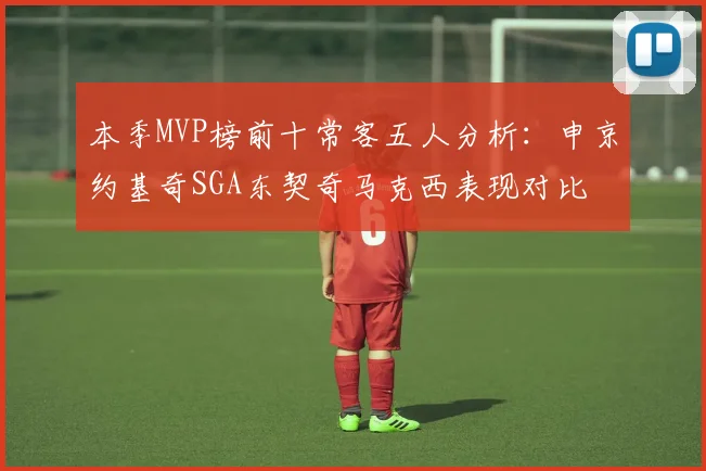 本季MVP榜前十常客五人分析：申京约基奇SGA东契奇马克西表现对比