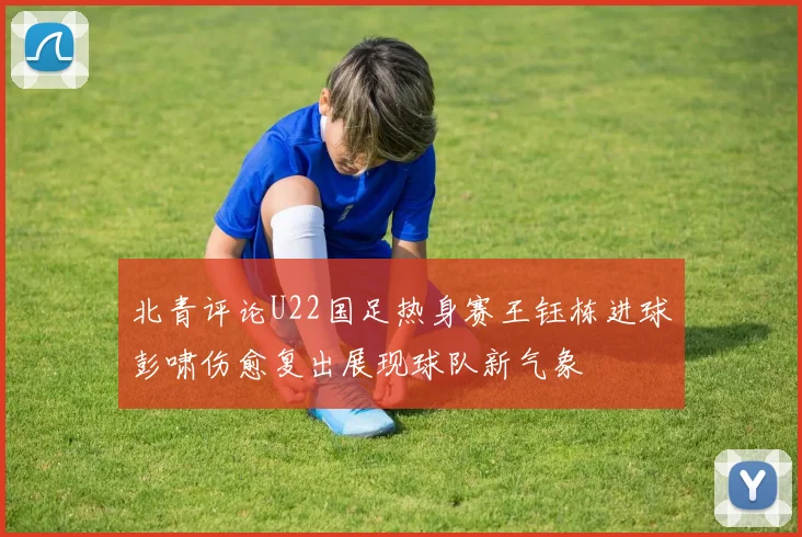 北青评论U22国足热身赛王钰栋进球彭啸伤愈复出展现球队新气象