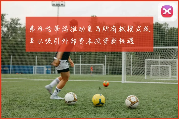 弗洛伦蒂诺推动皇马所有权模式改革以吸引外部资本投资新机遇