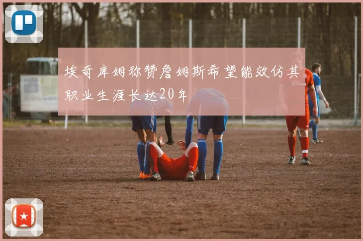 埃奇库姆称赞詹姆斯希望能效仿其职业生涯长达20年