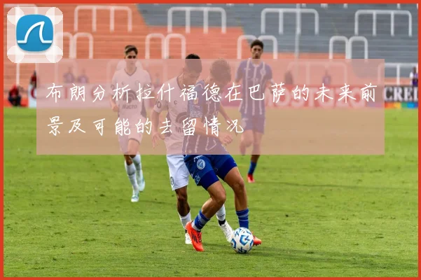 布朗分析拉什福德在巴萨的未来前景及可能的去留情况