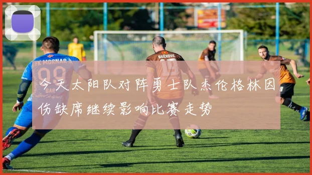 今天太阳队对阵勇士队杰伦格林因伤缺席继续影响比赛走势