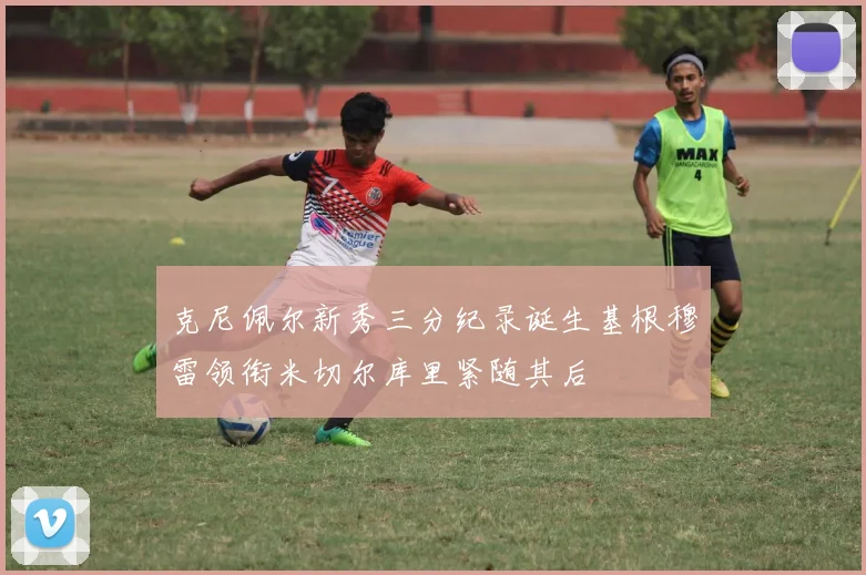 克尼佩尔新秀三分纪录诞生基根穆雷领衔米切尔库里紧随其后