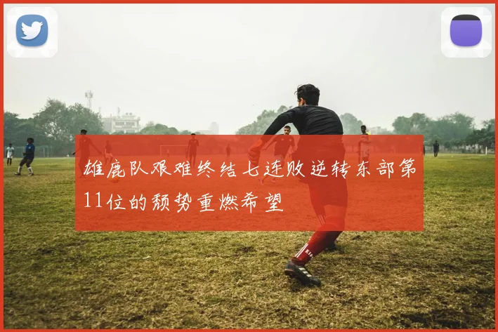 雄鹿队艰难终结七连败逆转东部第11位的颓势重燃希望