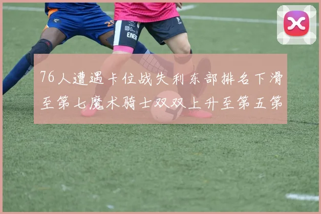 76人遭遇卡位战失利东部排名下滑至第七魔术骑士双双上升至第五第六位